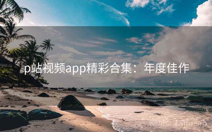 p站视频app精彩合集：年度佳作