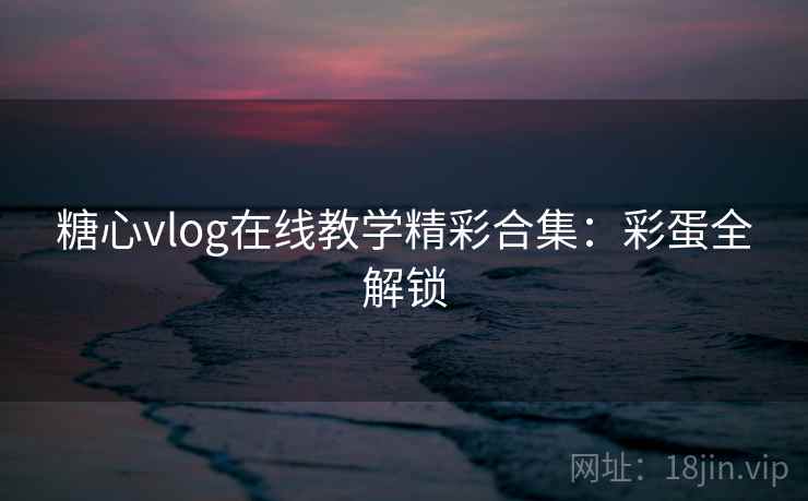 糖心vlog在线教学精彩合集：彩蛋全解锁