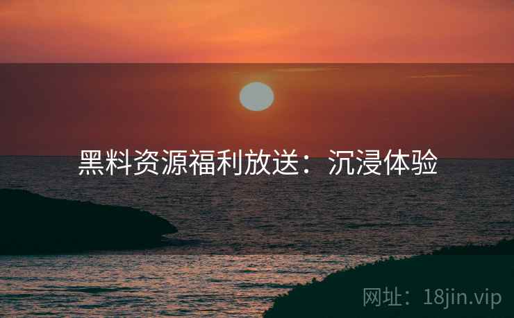 黑料资源福利放送：沉浸体验