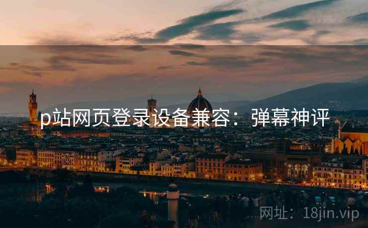 p站网页登录设备兼容：弹幕神评