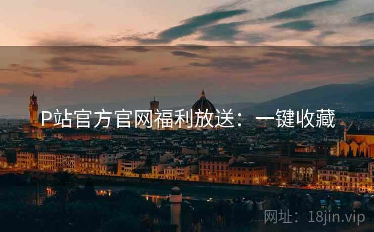 P站官方官网福利放送：一键收藏