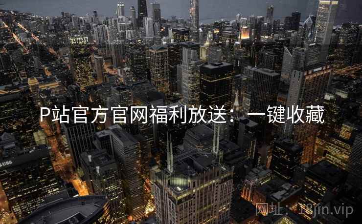 P站官方官网福利放送：一键收藏
