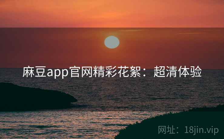 麻豆app官网精彩花絮：超清体验