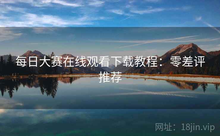 每日大赛在线观看下载教程:零差评推荐 每日大赛在线观看下载教程:零差评推荐