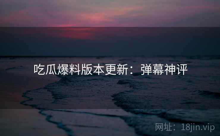 吃瓜爆料版本更新：弹幕神评