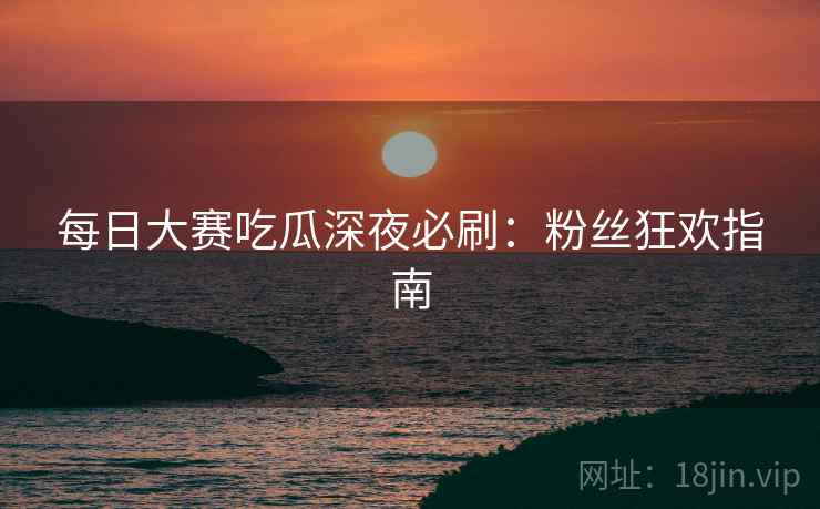 每日大赛吃瓜深夜必刷：粉丝狂欢指南